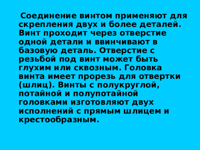  Соединение винтом применяют для скрепления двух и более деталей. Винт проходит через отверстие одной детали и ввинчивают в базовую деталь. Отверстие с резьбой под винт может быть глухим или сквозным. Головка винта имеет прорезь для отвертки (шлиц). Винты с полукруглой, потайной и полупотайной головками изготовляют двух исполнений с прямым шлицем и крестообразным. 