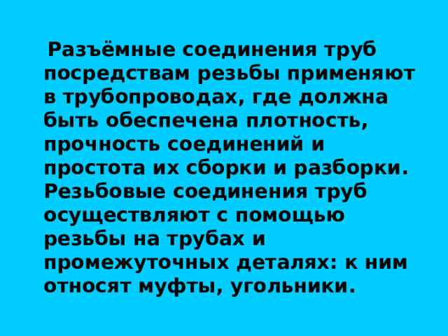  Разъёмные соединения труб посредствам резьбы применяют в трубопроводах, где должна быть обеспечена плотность, прочность соединений и простота их сборки и разборки. Резьбовые соединения труб осуществляют с помощью резьбы на трубах и промежуточных деталях: к ним относят муфты, угольники. 