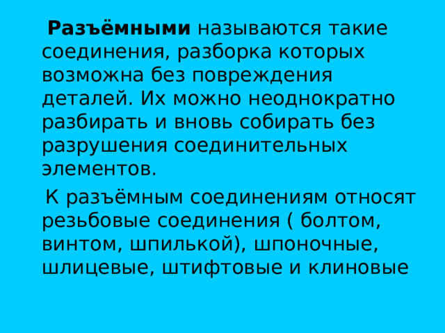  Разъёмными называются такие соединения, разборка которых возможна без повреждения деталей. Их можно неоднократно разбирать и вновь собирать без разрушения соединительных элементов.  К разъёмным соединениям относят резьбовые соединения ( болтом, винтом, шпилькой), шпоночные, шлицевые, штифтовые и клиновые 