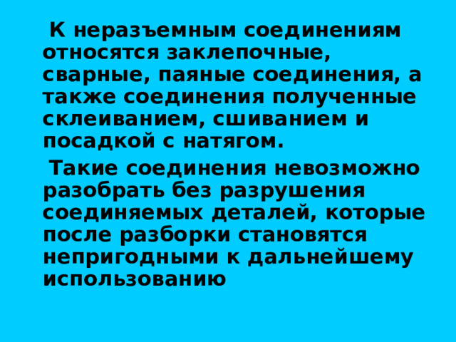  К неразъемным соединениям относятся заклепочные, сварные, паяные соединения, а также соединения полученные склеиванием, сшиванием и посадкой с натягом.  Такие соединения невозможно разобрать без разрушения соединяемых деталей, которые после разборки становятся непригодными к дальнейшему использованию 