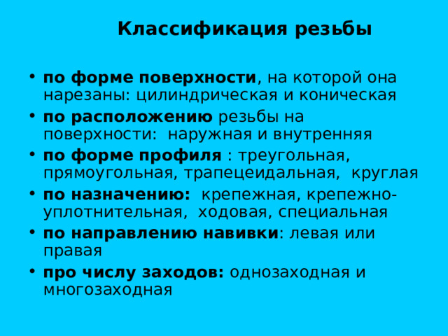  Классификация резьбы  по форме поверхности , на которой она нарезаны: цилиндрическая и коническая по расположению резьбы на поверхности: наружная и внутренняя по форме профиля : треугольная, прямоугольная, трапецеидальная, круглая по назначению: крепежная, крепежно-уплотнительная, ходовая, специальная по направлению навивки : левая или правая про числу заходов: однозаходная и многозаходная 