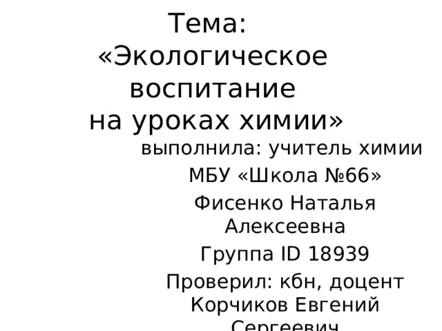 Тема:  «Экологическое воспитание  на уроках химии» выполнила: учитель химии МБУ «Школа №66» Фисенко Наталья Алексеевна Группа ID 18939 Проверил: кбн, доцент  Корчиков Евгений Сергеевич 