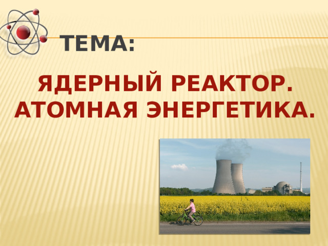 ТЕМА:  ЯДЕРНЫЙ РЕАКТОР. АТОМНАЯ ЭНЕРГЕТИКА. 