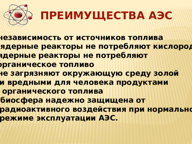 ПРЕИМУЩЕСТВА АЭС независимость от источников топлива  ядерные реакторы не потребляют кислород ядерные реакторы не потребляют  органическое топливо не загрязняют окружающую среду золой  и вредными для человека продуктами  органического топлива  биосфера надежно защищена от  радиоактивного воздействия при нормальном  режиме эксплуатации АЭС. 