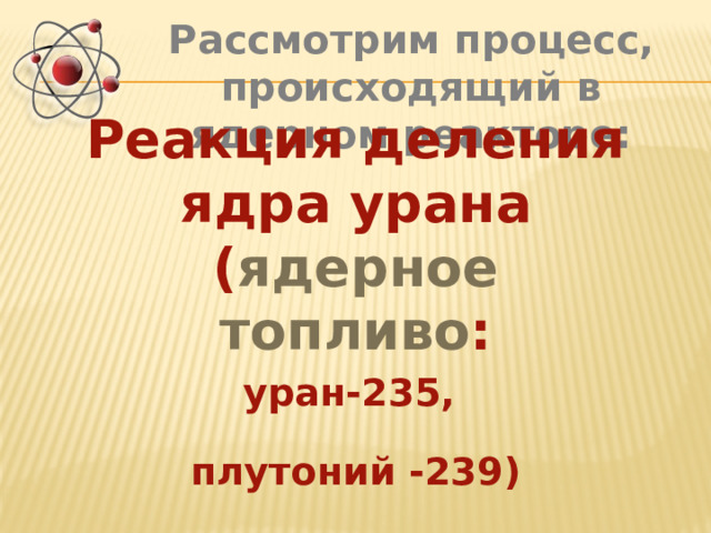 Рассмотрим процесс, происходящий в ядерном реакторе: Реакция деления ядра урана ( ядерное топливо : уран-235, плутоний -239) 