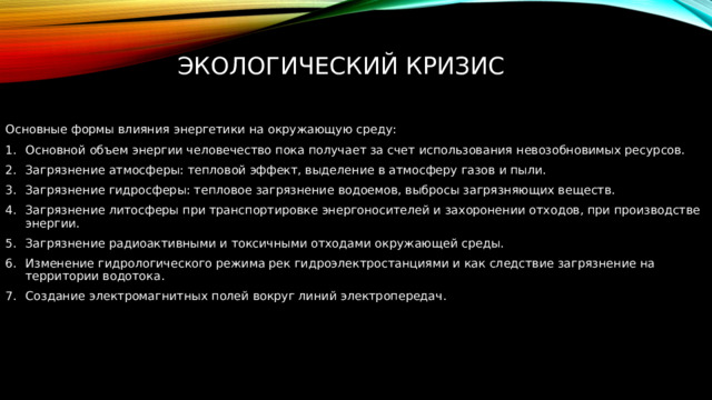 Экологический кризис Основные формы влияния энергетики на окружающую среду: Основной объем энергии человечество пока получает за счет использования невозобновимых ресурсов. Загрязнение атмосферы: тепловой эффект, выделение в атмосферу газов и пыли. Загрязнение гидросферы: тепловое загрязнение водоемов, выбросы загрязняющих веществ. Загрязнение литосферы при транспортировке энергоносителей и захоронении отходов, при производстве энергии. Загрязнение радиоактивными и токсичными отходами окружающей среды. Изменение гидрологического режима рек гидроэлектростанциями и как следствие загрязнение на территории водотока. Создание электромагнитных полей вокруг линий электропередач. 