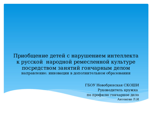 Приобщение детей с нарушением интеллекта к русской народной ремесленной культуре посредством занятий гончарным делом  направление: инновации в дополнительном образовании ГБОУ Новобрянская СКОШИ Руководитель кружка по профилю гончарное дело Антонова Л.И 