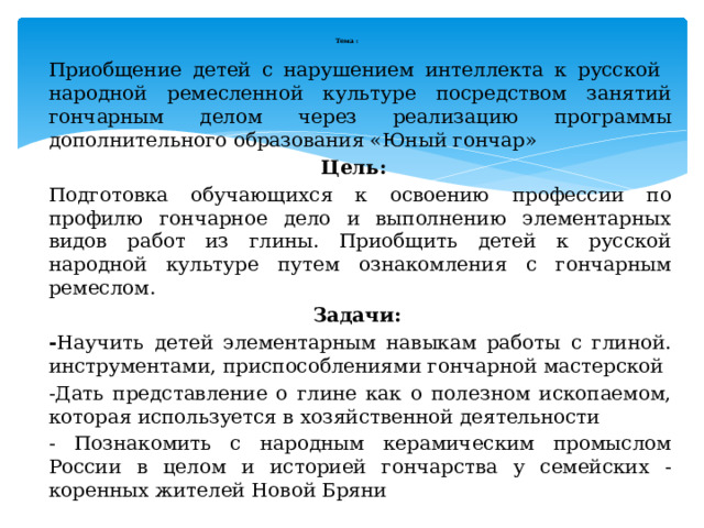  Тема :   Приобщение детей с нарушением интеллекта к русской народной ремесленной культуре посредством занятий гончарным делом через реализацию программы дополнительного образования «Юный гончар» Цель:   Подготовка обучающихся к освоению профессии по профилю гончарное дело и выполнению элементарных видов работ из глины. Приобщить детей к русской народной культуре путем ознакомления с гончарным ремеслом. Задачи: - Научить детей элементарным навыкам работы с глиной. инструментами, приспособлениями гончарной мастерской -Дать представление о глине как о полезном ископаемом, которая используется в хозяйственной деятельности - Познакомить с народным керамическим промыслом России в целом и историей гончарства у семейских - коренных жителей Новой Бряни  