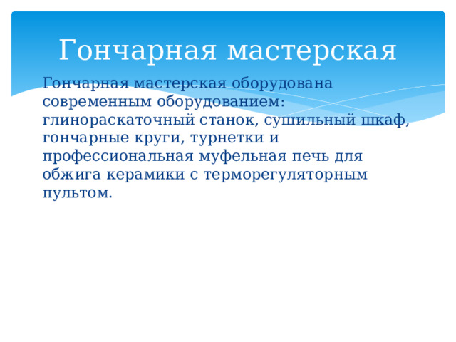 Гончарная мастерская Гончарная мастерская оборудована современным оборудованием: глинораскаточный станок, сушильный шкаф, гончарные круги, турнетки и профессиональная муфельная печь для обжига керамики с терморегуляторным пультом. 
