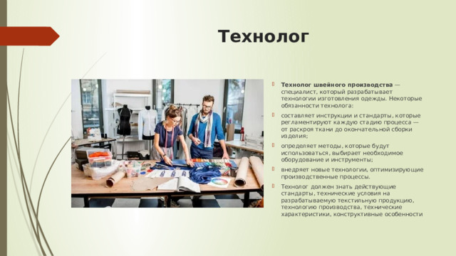 Технолог Технолог швейного производства  — специалист, который разрабатывает технологии изготовления одежды. Некоторые обязанности технолога:  составляет инструкции и стандарты, которые регламентируют каждую стадию процесса — от раскроя ткани до окончательной сборки изделия; определяет методы, которые будут использоваться, выбирает необходимое оборудование и инструменты; внедряет новые технологии, оптимизирующие производственные процессы. Технолог должен знать действующие стандарты, технические условия на разрабатываемую текстильную продукцию, технологию производства, технические характеристики, конструктивные особенности 