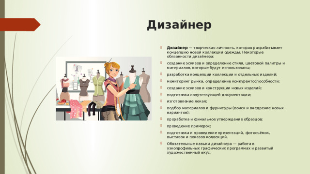 Дизайнер  Дизайнер  — творческая личность, которая разрабатывает концепцию новой коллекции одежды. Некоторые обязанности дизайнера:  создание эскизов и определение стиля, цветовой палитры и материалов, которые будут использованы; разработка концепции коллекции и отдельных изделий; мониторинг рынка, определение конкурентоспособности; создание эскизов и конструкции новых изделий; подготовка сопутствующей документации; изготовление лекал; подбор материалов и фурнитуры (поиск и внедрение новых вариантов); проработка и финальное утверждение образцов; проведение примерок; подготовка и проведение презентаций, фотосъёмок, выставок и показов коллекций. Обязательные навыки дизайнера — работа в узкопрофильных графических программах и развитый художественный вкус.  