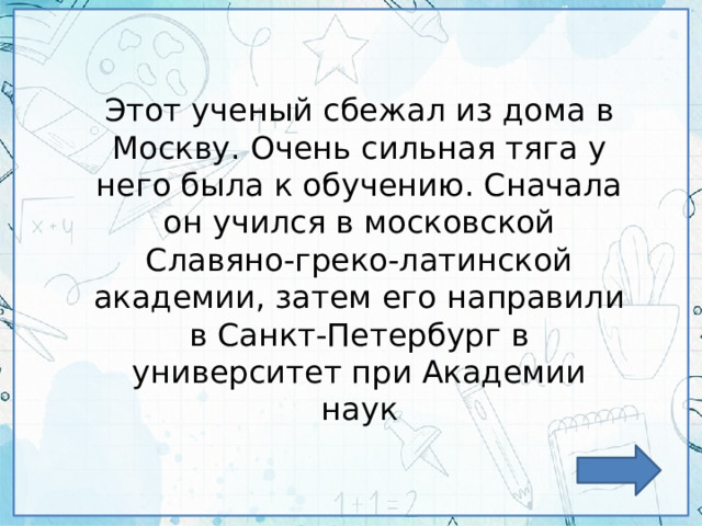 Этот ученый сбежал из дома в Москву. Очень сильная тяга у него была к обучению. Сначала он учился в московской Славяно-греко-латинской академии, затем его направили в Санкт-Петербург в университет при Академии наук 