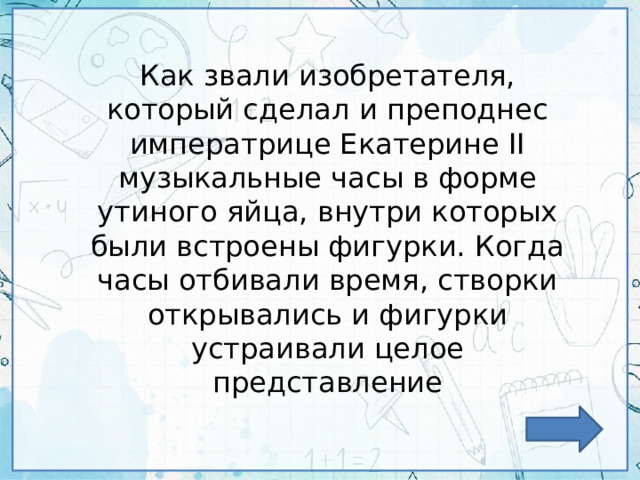 Как звали изобретателя, который сделал и преподнес императрице Екатерине II музыкальные часы в форме утиного яйца, внутри которых были встроены фигурки. Когда часы отбивали время, створки открывались и фигурки устраивали целое представление 