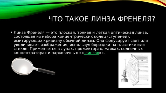 Что такое линза френеля? Линза Френеля — это плоская, тонкая и легкая оптическая линза, состоящая из набора концентрических колец (ступеней), имитирующих кривизну обычной линзы. Она фокусирует свет или увеличивает изображения, используя бороздки на пластике или стекле. Применяется в лупах, прожекторах, маяках, солнечных концентраторах и парковочных «« -линзах »». 