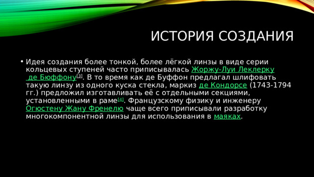 История создания Идея создания более тонкой, более лёгкой линзы в виде серии кольцевых ступеней часто приписывалась  Жоржу-Луи Леклерку де Бюффону [3] . В то время как де Буффон предлагал шлифовать такую линзу из одного куска стекла, маркиз  де Кондорсе  (1743-1794 гг.) предложил изготавливать её с отдельными секциями, установленными в раме [4] . Французскому физику и инженеру  Огюстену Жану Френелю  чаще всего приписывали разработку многокомпонентной линзы для использования в  маяках . 