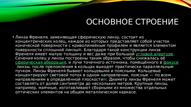 Основное строение Линза Френеля, заменяющая сферическую линзу, состоит из концентрических колец, каждое из которых представляет собой участок конической поверхности с криволинейным профилем и является элементом поверхности сплошной линзы [8] . Благодаря такой конструкции линза Френеля имеет малую толщину и вес даже при большой  угловой апертуре . Сечения колец у линзы построены таким образом, чтобы снижалась её  сферическая аберрация , и лучи точечного источника, помещённого в  фокусе  линзы, после преломления в кольцах выходят практически параллельным пучком. Линзы Френеля бывают кольцевыми и поясными. Кольцевые концентрируют световой поток в одном направлении, поясные — по всем направлениям в определённой плоскости [8] . Диаметр линзы Френеля может составлять от долей сантиметра до нескольких метров. Крупные линзы, например, маячные, изготавливают сборными из множества отдельных оптических элементов на общем металлическом каркасе. 