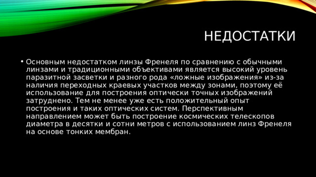 недостатки Основным недостатком линзы Френеля по сравнению с обычными линзами и традиционными объективами является высокий уровень паразитной засветки и разного рода «ложные изображения» из-за наличия переходных краевых участков между зонами, поэтому её использование для построения оптически точных изображений затруднено. Тем не менее уже есть положительный опыт построения и таких оптических систем. Перспективным направлением может быть построение космических телескопов диаметра в десятки и сотни метров с использованием линз Френеля на основе тонких мембран. 
