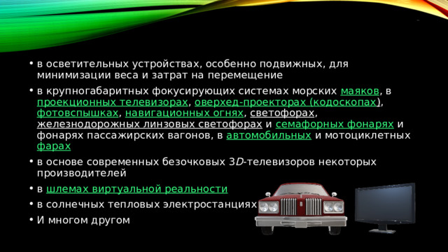 применения в осветительных устройствах, особенно подвижных, для минимизации веса и затрат на перемещение в крупногабаритных фокусирующих системах морских  маяков , в  проекционных телевизорах ,  оверхед -проекторах ( кодоскопах ) ,  фотовспышках ,  навигационных огнях ,  светофорах ,  железнодорожных линзовых светофорах  и  семафорных фонарях  и фонарях пассажирских вагонов, в  автомобильных  и мотоциклетных  фарах в основе современных безочковых 3 D -телевизоров некоторых производителей в  шлемах виртуальной реальности в солнечных тепловых электростанциях И многом другом 