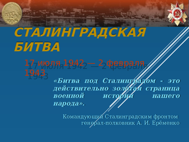 Сталинградская битва 17 июля 1942 — 2 февраля 1943 «Битва под Сталинградом - это действительно золотая страница военной истории нашего народа». Командующий Сталинградским фронтом генерал-полковник А. И. Ерёменко 