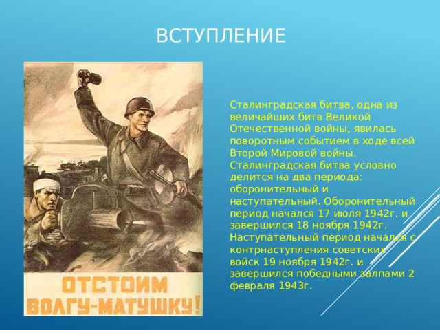 Вступление Сталинградская битва, одна из величайших битв Великой Отечественной войны, явилась поворотным событием в ходе всей Второй Мировой войны. Сталинградская битва условно делится на два периода: оборонительный и наступательный. Оборонительный период начался 17 июля 1942г. и завершился 18 ноября 1942г. Наступательный период начался с контрнаступления советских войск 19 ноября 1942г. и завершился победными залпами 2 февраля 1943г. 