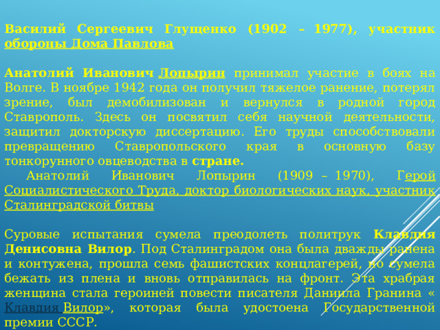                Василий Сергеевич Глущенко (1902 –  1977), участник обороны Дома Павлова  Анатолий Иванович  Лопырин  принимал участие в боях на Волге. В ноябре 1942 года он получил тяжелое ранение, потерял зрение, был демобилизован и вернулся в родной город Ставрополь. Здесь он посвятил себя научной деятельности, защитил докторскую диссертацию. Его труды способствовали превращению Ставропольского края в основную базу тонкорунного овцеводства в стране.  Анатолий Иванович Лопырин (1909  –  1970), Г ерой Социалистического Труда, доктор биологических наук, участник Сталинградской битвы Суровые испытания сумела преодолеть политрук Клавдия Денисовна Вилор . Под Сталинградом она была дважды ранена и контужена, прошла семь фашистских концлагерей, но сумела бежать из плена и вновь отправилась на фронт. Эта храбрая женщина стала героиней повести писателя Даниила Гранина « Клавдия Вилор », которая была удостоена Государственной премии СССР. 