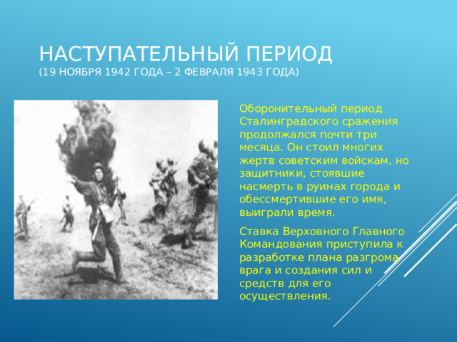 Наступательный период  (19 ноября 1942 года – 2 февраля 1943 года) Оборонительный период Сталинградского сражения продолжался почти три месяца. Он стоил многих жертв советским войскам, но защитники, стоявшие насмерть в руинах города и обессмертившие его имя, выиграли время.  Ставка Верховного Главного Командования приступила к разработке плана разгрома врага и создания сил и средств для его осуществления . 