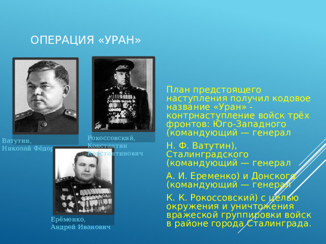  Операция «Уран» План предстоящего наступления получил кодовое название «Уран» - контрнаступление войск трёх фронтов: Юго-Западного (командующий — генерал Н. Ф. Ватутин), Сталинградского (командующий — генерал А. И. Еременко) и Донского (командующий — генерал К. К. Рокоссовский) с целью окружения и уничтожения вражеской группировки войск в районе города Сталинграда. Рокоссовский, Константин Константинович Ватутин, Николай Фёдорович Ерёменко, Андрей Иванович 