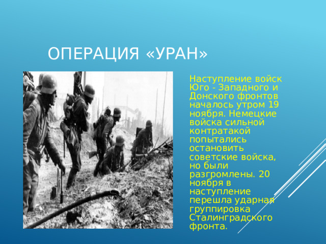  Операция «Уран» Наступление войск Юго - Западного и Донского фронтов началось утром 19 ноября. Немецкие войска сильной контратакой попытались остановить советские войска, но были разгромлены. 20 ноября в наступление перешла ударная группировка Сталинградского фронта. 