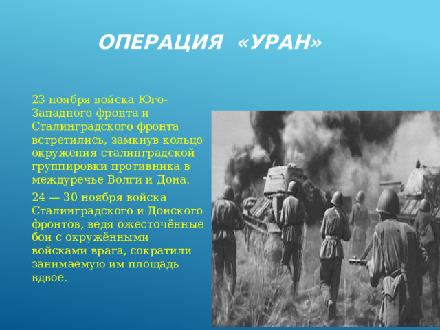 Операция «Уран» 23 ноября войска Юго-Западного фронта и Сталинградского фронта встретились, замкнув кольцо окружения сталинградской группировки противника в междуречье Волги и Дона. 24 — 30 ноября войска Сталинградского и Донского фронтов, ведя ожесточённые бои с окружёнными войсками врага, сократили занимаемую им площадь вдвое. 