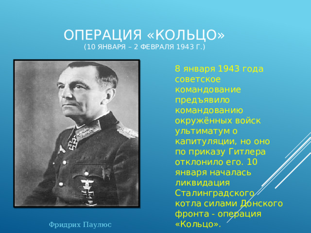 Операция «Кольцо»  (10 января – 2 февраля 1943 г.) 8 января 1943 года советское командование предъявило командованию окружённых войск ультиматум о капитуляции, но оно по приказу Гитлера отклонило его. 10 января началась ликвидация Сталинградского котла силами Донского фронта - операция «Кольцо». Фридрих Паулюс 