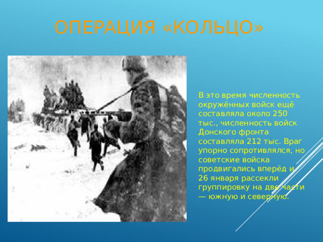 Операция «Кольцо» В это время численность окружённых войск ещё составляла около 250 тыс., численность войск Донского фронта составляла 212 тыс. Враг упорно сопротивлялся, но советские войска продвигались вперёд и 26 января рассекли группировку на две части — южную и северную. 