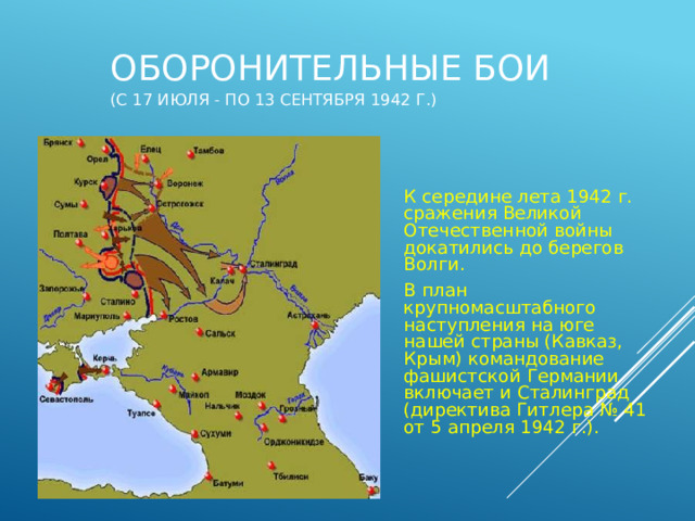 Оборонительные бои  (с 17 июля - по 13 сентября 1942 г.) К середине лета 1942 г. сражения Великой Отечественной войны докатились до берегов Волги. В план крупномасштабного наступления на юге нашей страны (Кавказ, Крым) командование фашистской Германии включает и Сталинград (директива Гитлера № 41 от 5 апреля 1942 г.). 