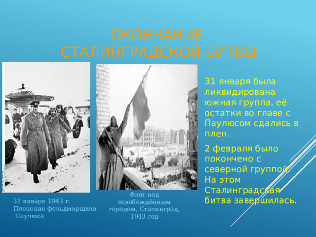 Окончание  Сталинградской битвы 31 января была ликвидирована южная группа, её остатки во главе с Паулюсом сдались в плен. 2 февраля было покончено с северной группой. На этом Сталинградская битва завершилась. Флаг над освобождённым городом, Сталинград, 1943 год 31 января 1943 г. Пленение фельдмаршала  Паулюса 