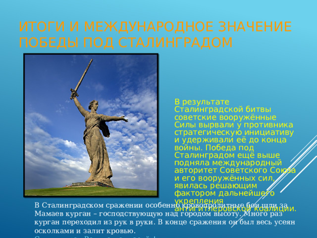 Итоги и международное значение победы под Сталинградом В результате Сталинградской битвы советские вооружённые Силы вырвали у противника стратегическую инициативу и удерживали её до конца войны. Победа под Сталинградом ещё выше подняла международный авторитет Советского Союза и его вооружённых сил, явилась решающим фактором дальнейшего укрепления антигитлеровской коалиции. В Сталинградском сражении особенно кровопролитные бои шли за Мамаев курган – господствующую над городом высоту. Много раз курган переходил из рук в руки. В конце сражения он был весь усеян осколками и залит кровью. Скульптура «Родина-мать зовёт!» 