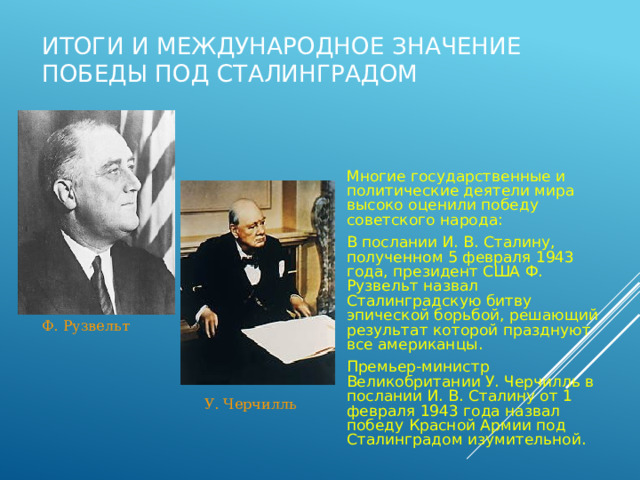 Итоги и международное значение победы под Сталинградом Многие государственные и политические деятели мира высоко оценили победу советского народа: В послании И. В. Сталину, полученном 5 февраля 1943 года, президент США Ф. Рузвельт назвал Сталинградскую битву эпической борьбой, решающий результат которой празднуют все американцы. Премьер-министр Великобритании У. Черчилль в послании И. В. Сталину от 1 февраля 1943 года назвал победу Красной Армии под Сталинградом изумительной. Ф. Рузвельт У. Черчилль 
