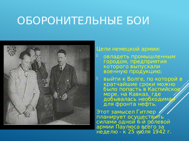 Оборонительные бои Цели немецкой армии: овладеть промышленным городом, предприятия которого выпускали военную продукцию; выйти к Волге, по которой в кратчайшие сроки можно было попасть в Каспийское море, на Кавказ, где добывалась необходимая для фронта нефть. Этот замысел Гитлер планирует осуществить силами одной 6-й полевой армии Паулюса всего за неделю - к 25 июля 1942 г. 