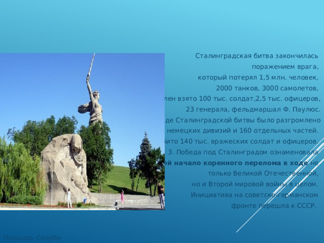 Сталинградская битва закончилась поражением врага, который потерял 1,5 млн. человек, 2000 танков, 3000 самолетов, в плен взято 100 тыс. солдат,2,5 тыс. офицеров, 23 генерала, фельдмаршал Ф. Паулюс. 2. В ходе Сталинградской битвы было разгромлено  22 немецких дивизий и 160 отдельных частей. Убито 140 тыс. вражеских солдат и офицеров. 3. Победа под Сталинградом ознаменовала собой начало коренного перелома в ходе не только Великой Отечественной, но и Второй мировой войны в целом. Инициатива на советско-германском фронте перешла к СССР. Площадь Скорби 