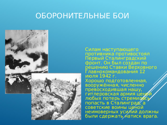 Оборонительные бои Силам наступающего противника противостоял Первый Сталинградский фронт. Он был создан по решению Ставки Верховного Главнокомандования 12 июля 1942 г. Хорошо подготовленная, вооружённая, численно превосходившая нашу, гитлеровская армия ценой любых потерь стремилась попасть в Сталинград, а советские воины ценой неимоверных усилий должны были сдержать натиск врага. 