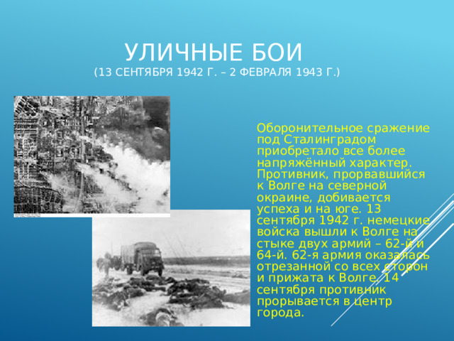 Уличные бои  (13 сентября 1942 г. – 2 февраля 1943 г.) Оборонительное сражение под Сталинградом приобретало все более напряжённый характер. Противник, прорвавшийся к Волге на северной окраине, добивается успеха и на юге. 13 сентября 1942 г. немецкие войска вышли к Волге на стыке двух армий – 62-й и 64-й. 62-я армия оказалась отрезанной со всех сторон и прижата к Волге. 14 сентября противник прорывается в центр города. 