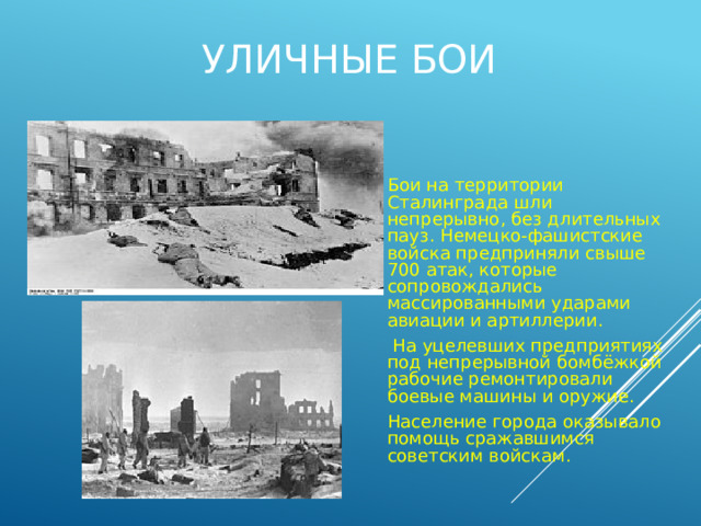 Уличные бои Бои на территории Сталинграда шли непрерывно, без длительных пауз. Немецко-фашистские войска предприняли свыше 700 атак, которые сопровождались массированными ударами авиации и артиллерии.  На уцелевших предприятиях под непрерывной бомбёжкой рабочие ремонтировали боевые машины и оружие. Население города оказывало помощь сражавшимся советским войскам. 
