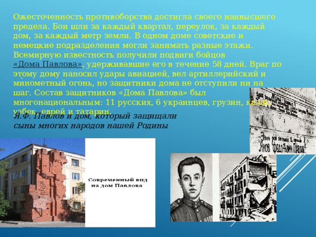 Я.Ф. Павлов и дом, который защищали сыны многих народов нашей Родины   Ожесточенность противоборства достигла своего наивысшего предела. Бои шли за каждый квартал, переулок, за каждый дом, за каждый метр земли. В одном доме советские и немецкие подразделения могли занимать разные этажи. Всемирную известность получили подвиги бойцов «Дома Павлова» , удерживавшие его в течение 58 дней. Враг по этому дому наносил удары авиацией, вел артиллерийский и минометный огонь, но защитники дома не отступили ни на шаг. Состав защитников «Дома Павлова» был многонациональным: 11 русских, 6 украинцев, грузин, казах, узбек, еврей и татарин. . 