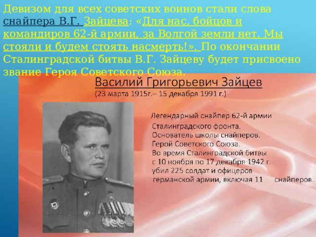 Девизом для всех советских воинов стали слова снайпера В.Г. Зайцева : « Для нас, бойцов и командиров 62-й армии, за Волгой земли нет. Мы стояли и будем стоять насмерть!». По окончании Сталинградской битвы В.Г. Зайцеву будет присвоено звание Героя Советского Союза. 
