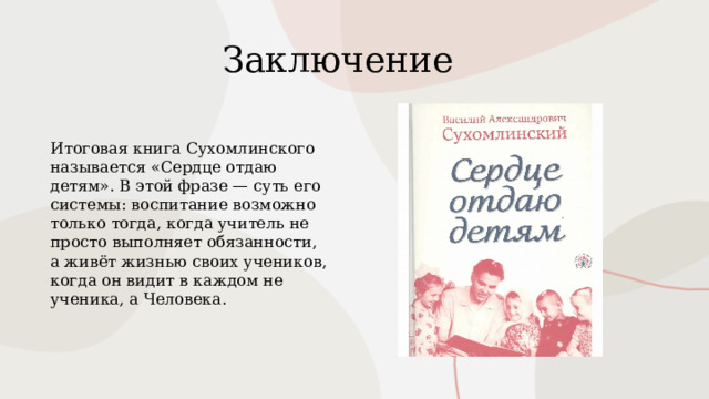 Заключение Итоговая книга Сухомлинского называется «Сердце отдаю детям». В этой фразе — суть его системы: воспитание возможно только тогда, когда учитель не просто выполняет обязанности, а живёт жизнью своих учеников, когда он видит в каждом не ученика, а Человека. 