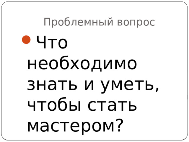 Проблемный вопрос Что необходимо знать и уметь, чтобы стать мастером? 