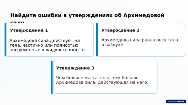 Найдите ошибки в утверждениях об Архимедовой силе Утверждение 1 Утверждение 2 Архимедова сила равна весу тела в воздухе. Архимедова сила действует на тела, частично или полностью погружённые в жидкость или газ. Утверждение 3 Чем больше масса тела, тем больше Архимедова сила, действующая на него. 