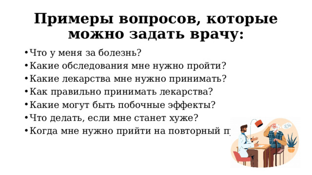 Примеры вопросов, которые можно задать врачу: Что у меня за болезнь? Какие обследования мне нужно пройти? Какие лекарства мне нужно принимать? Как правильно принимать лекарства? Какие могут быть побочные эффекты? Что делать, если мне станет хуже? Когда мне нужно прийти на повторный прием? 
