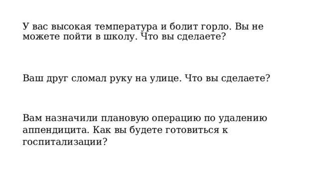 У вас высокая температура и болит горло. Вы не можете пойти в школу. Что вы сделаете? Ваш друг сломал руку на улице. Что вы сделаете? Вам назначили плановую операцию по удалению аппендицита. Как вы будете готовиться к госпитализации? 