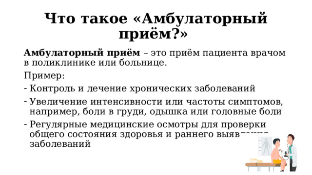 Что такое «Амбулаторный приём?» Амбулаторный приём – это приём пациента врачом в поликлинике или больнице. Пример: Контроль и лечение хронических заболеваний Увеличение интенсивности или частоты симптомов, например, боли в груди, одышка или головные боли Регулярные медицинские осмотры для проверки общего состояния здоровья и раннего выявления заболеваний 