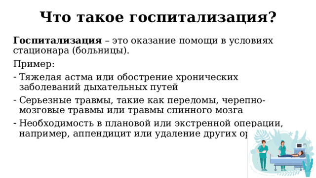 Что такое госпитализация? Госпитализация – это оказание помощи в условиях стационара (больницы). Пример: Тяжелая астма или обострение хронических заболеваний дыхательных путей Серьезные травмы, такие как переломы, черепно-мозговые травмы или травмы спинного мозга Необходимость в плановой или экстренной операции, например, аппендицит или удаление других органов  