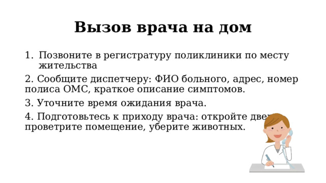 Вызов врача на дом Позвоните в регистратуру поликлиники по месту жительства 2. Сообщите диспетчеру: ФИО больного, адрес, номер полиса ОМС, краткое описание симптомов. 3. Уточните время ожидания врача. 4. Подготовьтесь к приходу врача: откройте дверь, проветрите помещение, уберите животных. 